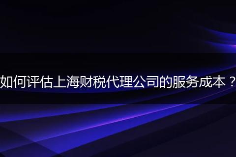 如何评估上海财税代理公司的服务成本?