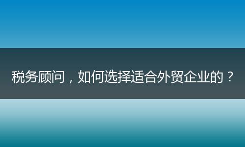 税务顾问,如何选择适合外贸企业的?