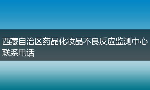 西藏自治区药品化妆品不良反应监测中心联系电话
