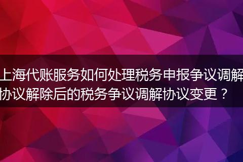 上海代账服务如何处理税务申报争议调解协议解除后的税务争议调解协议变更?
