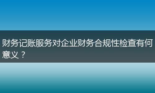 财务记账服务对企业财务合规性检查有何意义?