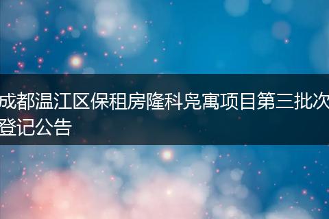 成都温江区保租房隆科凫寓项目第三批次登记公告