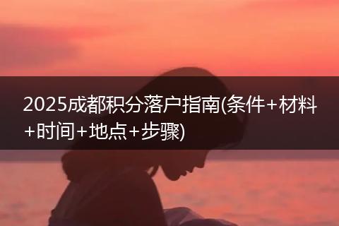 2025成都积分落户指南(条件+材料+时间+地点+步骤)