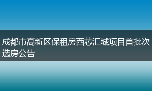 成都市高新区保租房西芯汇城项目首批次选房公告