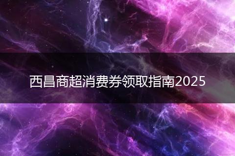 西昌商超消费券领取指南2025