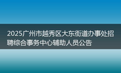 2025广州市越秀区大东街道办事处招聘综合事务中心辅助人员公告