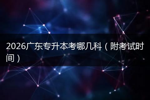 2026广东专升本考哪几科（附考试时间）