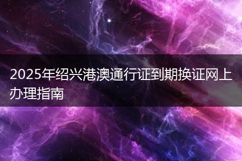 2025年绍兴港澳通行证到期换证网上办理指南