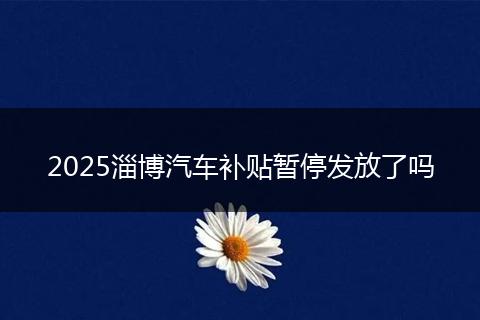 2025淄博汽车补贴暂停发放了吗