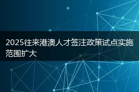 2025往来港澳人才签注政策试点实施范围扩大