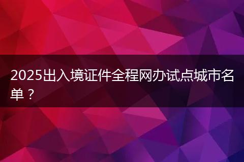 2025出入境证件全程网办试点城市名单？