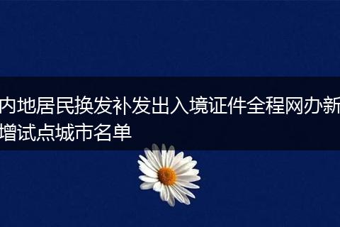 内地居民换发补发出入境证件全程网办新增试点城市名单