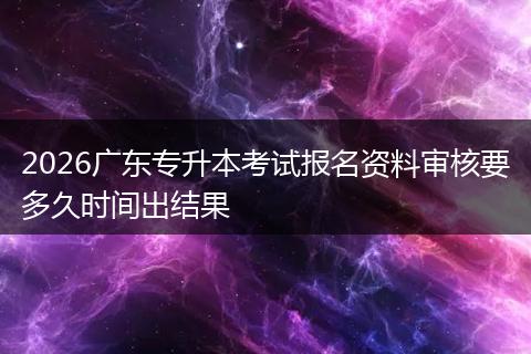 2026广东专升本考试报名资料审核要多久时间出结果