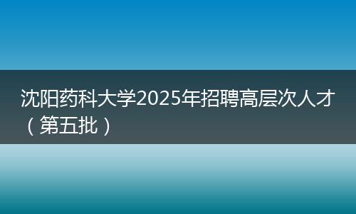 沈阳药科大学2025年招聘高层次人才(第五批)
