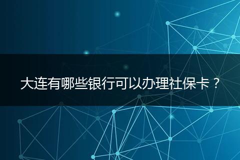 大连有哪些银行可以办理社保卡？