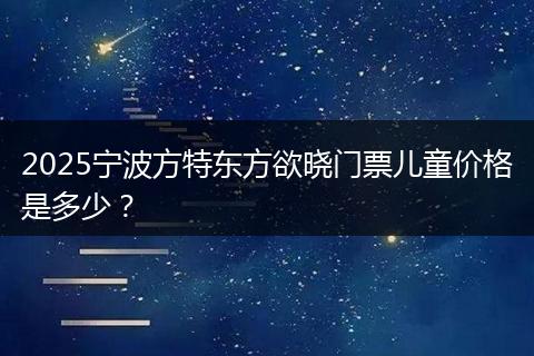 2025宁波方特东方欲晓门票儿童价格是多少?