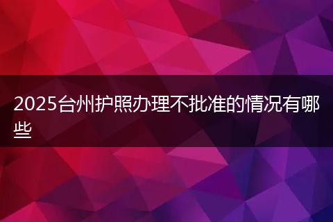 2025台州护照办理不批准的情况有哪些