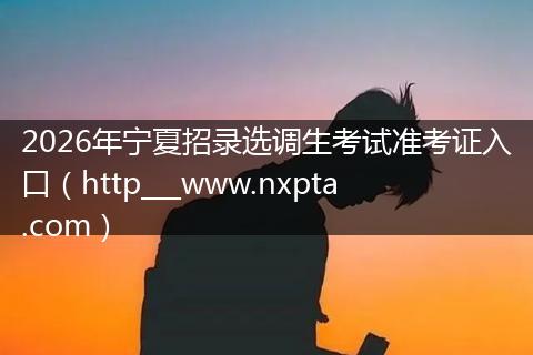 2026年宁夏招录选调生考试准考证入口（http___www.nxpta.com）
