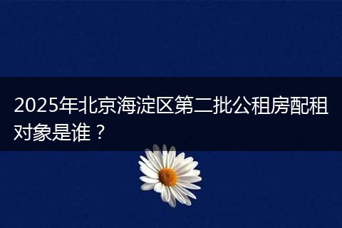 2025年北京海淀区第二批公租房配租对象是谁?