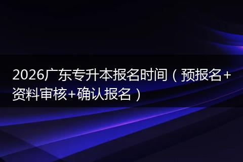 2026广东专升本报名时间(预报名+资料审核+确认报名)