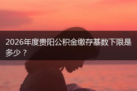 2026年度贵阳公积金缴存基数下限是多少？