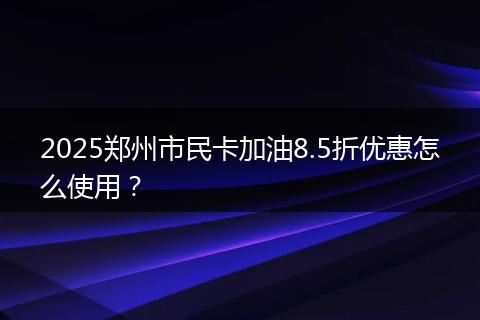 2025郑州市民卡加油8.5折优惠怎么使用？