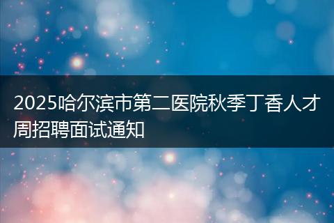 2025哈尔滨市第二医院秋季丁香人才周招聘面试通知