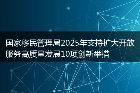 国家移民管理局2025年支持扩大开放服务高质量发展10项创新举措