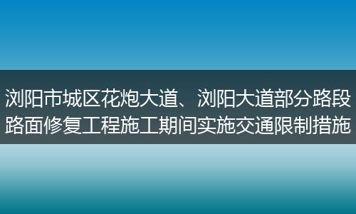 浏阳市城区花炮大道、浏阳大道部分路段路面修复工程施工期间实施交通限制措施
