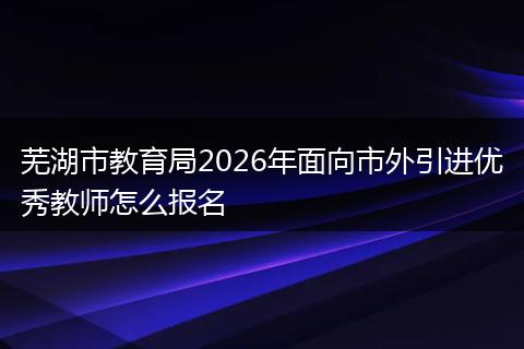 芜湖市教育局2026年面向市外引进优秀教师怎么报名