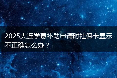 2025大连学费补助申请时社保卡显示不正确怎么办？