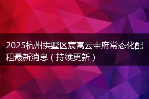 2025杭州拱墅区宸寓云申府常态化配租最新消息（持续更新）