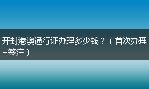 开封港澳通行证办理多少钱？（首次办理+签注）