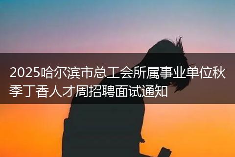 2025哈尔滨市总工会所属事业单位秋季丁香人才周招聘面试通知