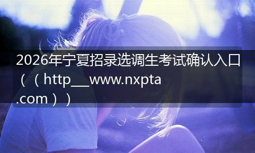 2026年宁夏招录选调生考试确认入口（（http___www.nxpta.com））
