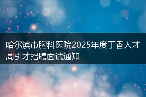 哈尔滨市胸科医院2025年度丁香人才周引才招聘面试通知