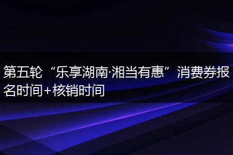 第五轮“乐享湖南·湘当有惠”消费券报名时间+核销时间
