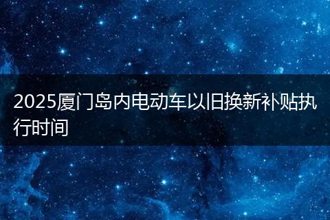 2025厦门岛内电动车以旧换新补贴执行时间