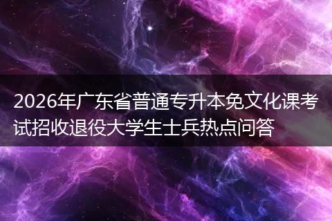 2026年广东省普通专升本免文化课考试招收退役大学生士兵热点问答