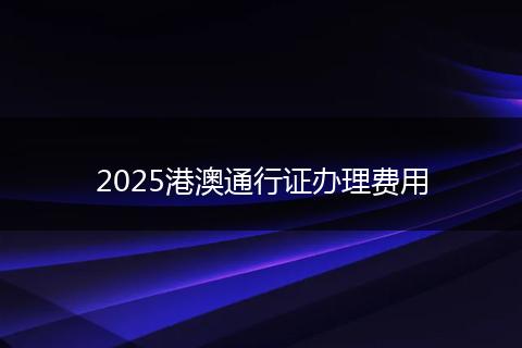 2025港澳通行证办理费用