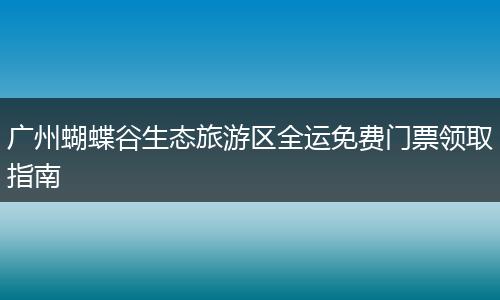 广州蝴蝶谷生态旅游区全运免费门票领取指南
