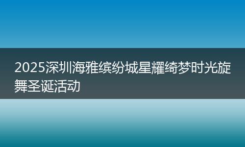 2025深圳海雅缤纷城星耀绮梦时光旋舞圣诞活动