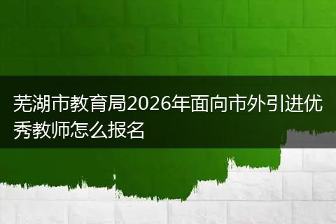 芜湖市教育局2026年面向市外引进优秀教师怎么报名