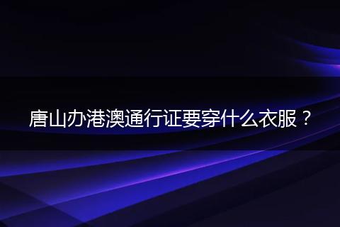 唐山办港澳通行证要穿什么衣服?