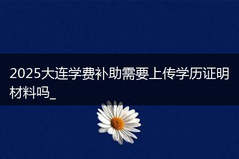2025大连学费补助需要上传学历证明材料吗_