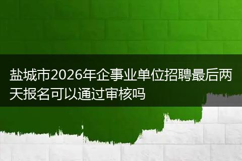 盐城市2026年企事业单位招聘最后两天报名可以通过审核吗
