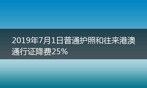 2019年7月1日普通护照和往来港澳通行证降费25%