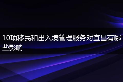 10项移民和出入境管理服务对宜昌有哪些影响