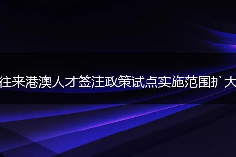 往来港澳人才签注政策试点实施范围扩大