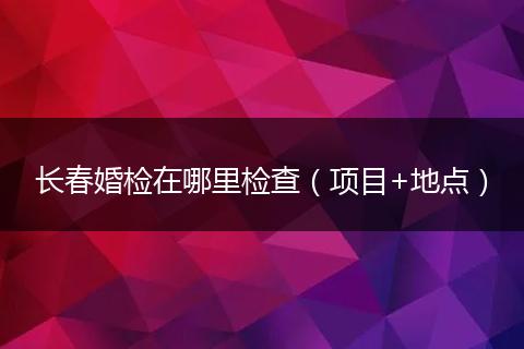长春婚检在哪里检查（项目+地点）